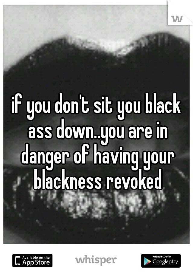 if you don't sit you black ass down..you are in danger of having your blackness revoked
