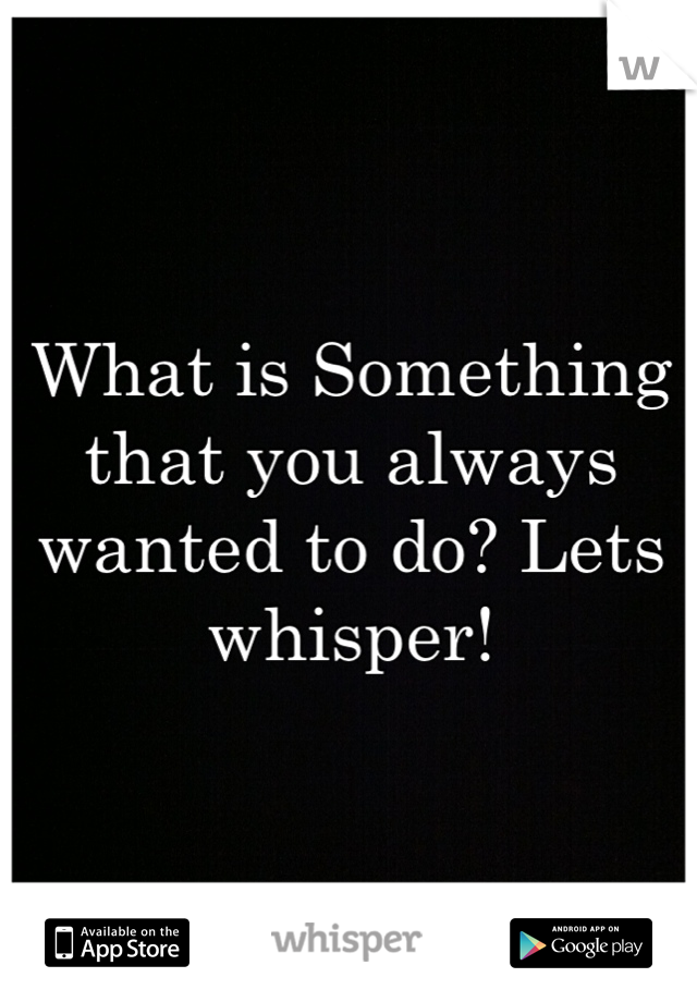 What is Something that you always wanted to do? Lets whisper!