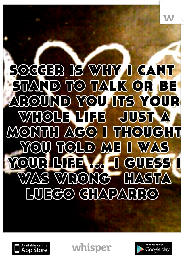 soccer is why i cant stand to talk or be around you its your whole life 
just a month ago i thought you told me i was your life ...
i guess i was wrong 
hasta luego chaparro 