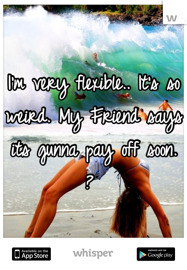 I'm very flexible.. It's so weird. My Friend says its gunna pay off soon. ? 