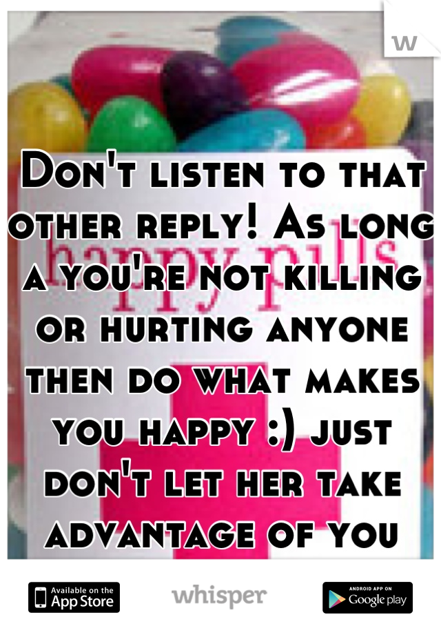 Don't listen to that other reply! As long a you're not killing or hurting anyone then do what makes you happy :) just don't let her take advantage of you