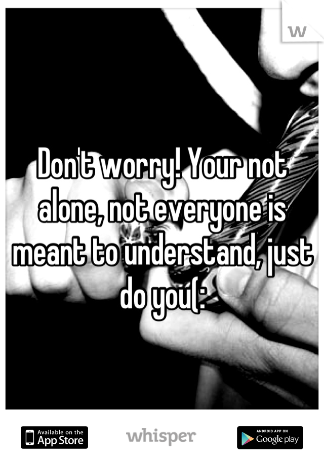 Don't worry! Your not alone, not everyone is meant to understand, just do you(:

