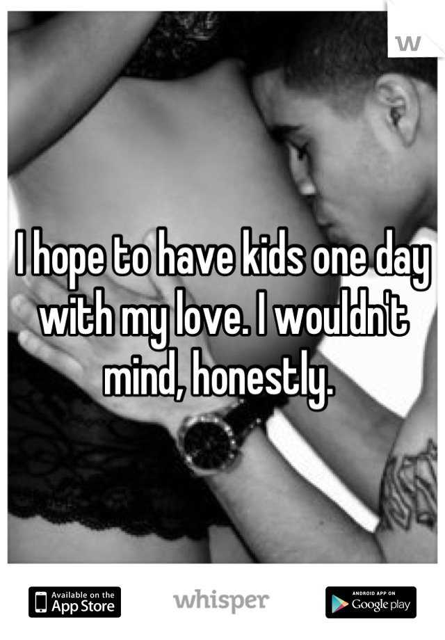 I hope to have kids one day with my love. I wouldn't mind, honestly. 