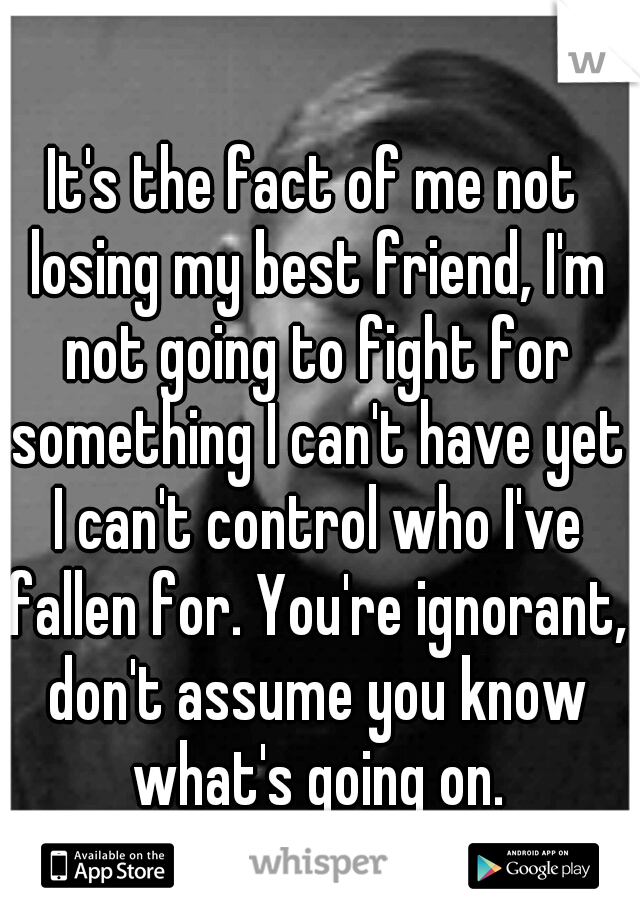 It's the fact of me not losing my best friend, I'm not going to fight for something I can't have yet I can't control who I've fallen for. You're ignorant, don't assume you know what's going on.