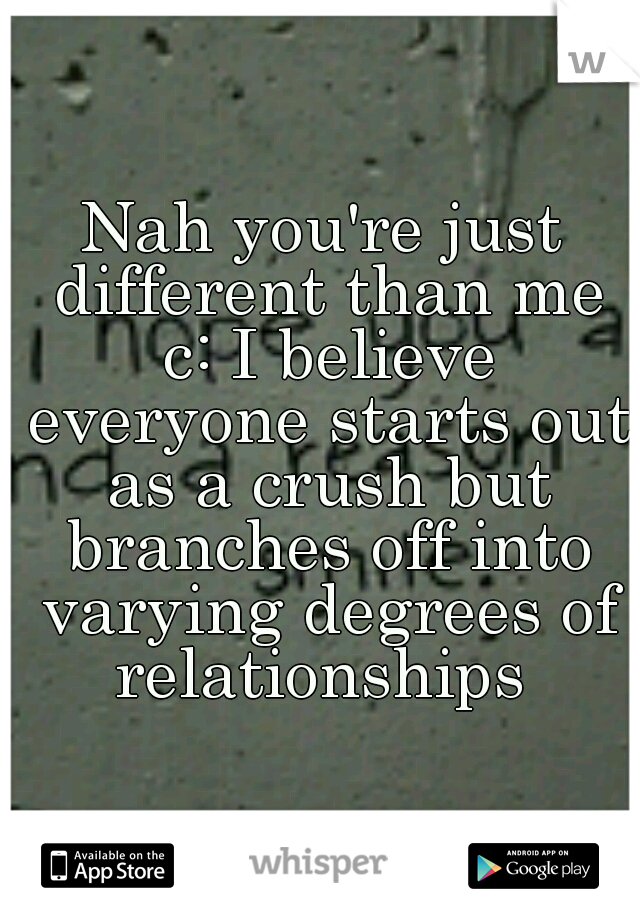 Nah you're just different than me c: I believe everyone starts out as a crush but branches off into varying degrees of relationships 