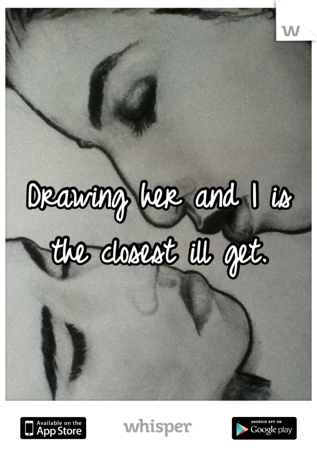 Drawing her and I is the closest ill get.