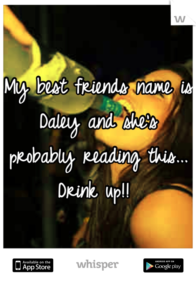 My best friends name is Daley and she's probably reading this... Drink up!! 