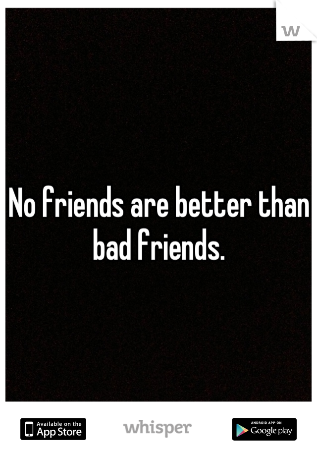 No friends are better than bad friends.