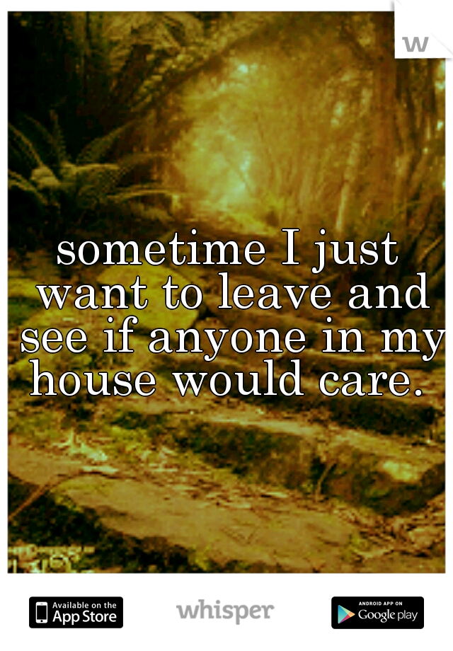 sometime I just want to leave and see if anyone in my house would care. 