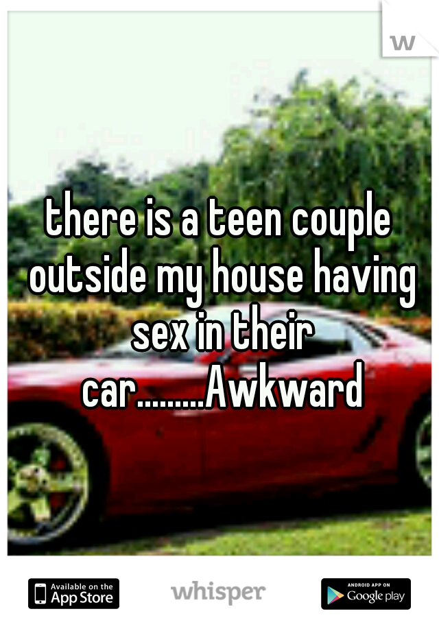 there is a teen couple outside my house having sex in their car.........Awkward