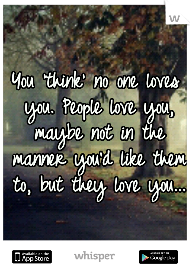 You 'think' no one loves you. People love you, maybe not in the manner you'd like them to, but they love you...