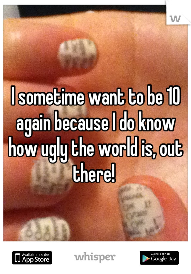 I sometime want to be 10 again because I do know how ugly the world is, out there! 