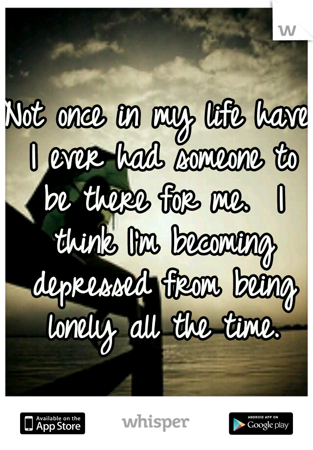 Not once in my life have I ever had someone to be there for me.  I think I'm becoming depressed from being lonely all the time.