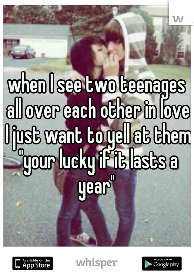 when I see two teenages all over each other in love I just want to yell at them "your lucky if it lasts a year" 