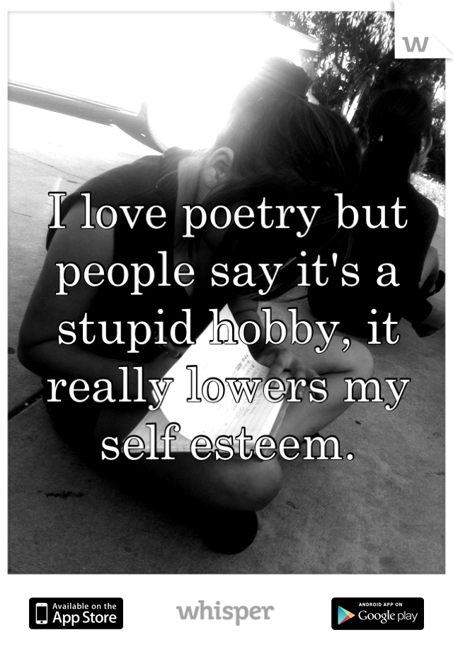 I love poetry but people say it's a stupid hobby, it really lowers my self esteem.