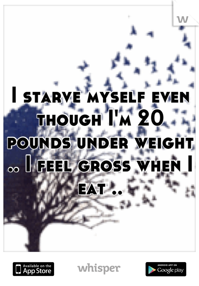 I starve myself even though I'm 20 pounds under weight .. I feel gross when I eat ..