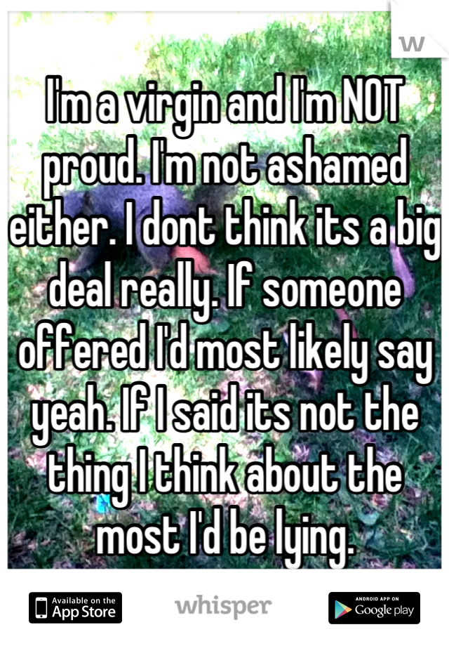 I'm a virgin and I'm NOT proud. I'm not ashamed either. I dont think its a big deal really. If someone offered I'd most likely say yeah. If I said its not the thing I think about the most I'd be lying.