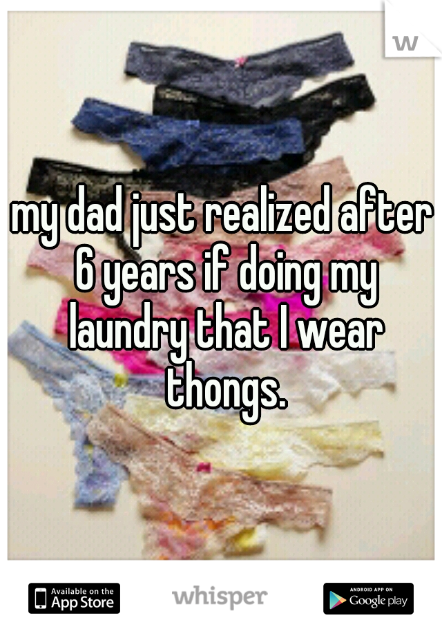 my dad just realized after 6 years if doing my laundry that I wear thongs.
