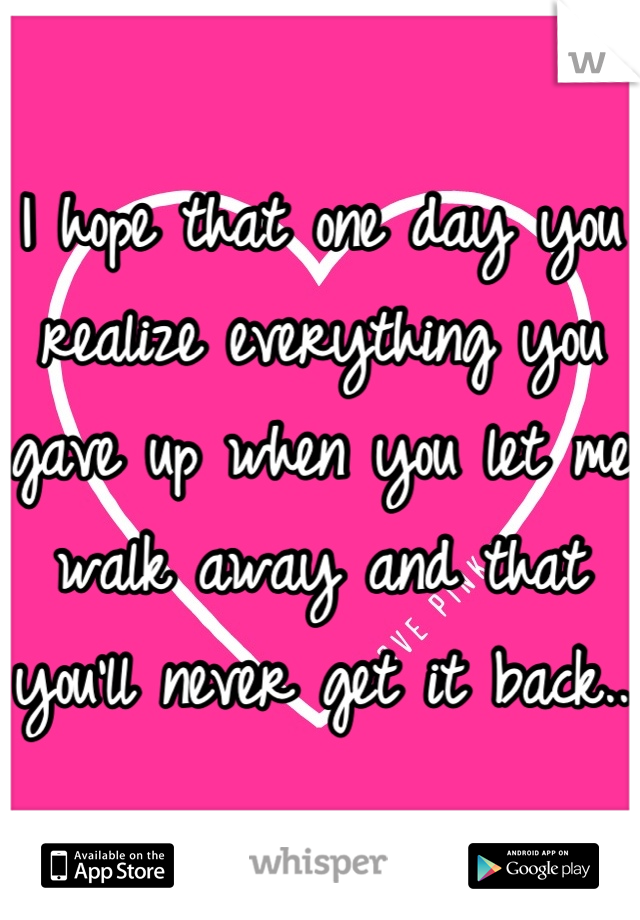I hope that one day you realize everything you gave up when you let me walk away and that you'll never get it back.. 