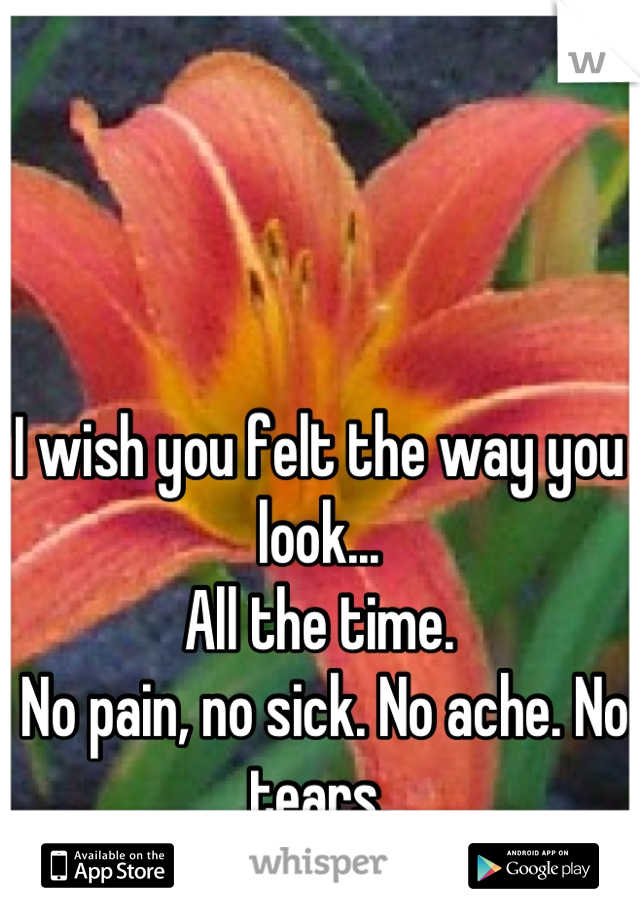 I wish you felt the way you look... 
All the time.
 No pain, no sick. No ache. No tears.