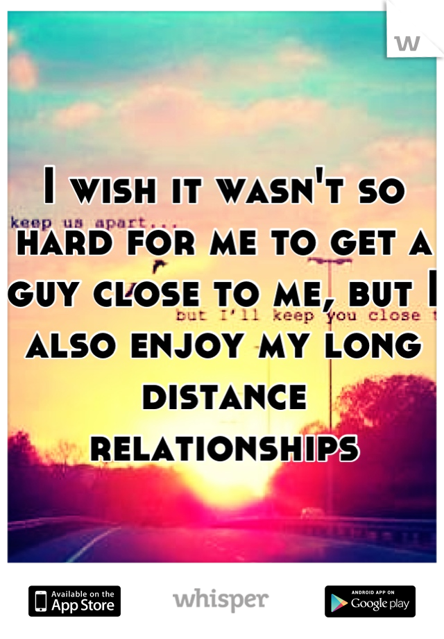 I wish it wasn't so hard for me to get a guy close to me, but I also enjoy my long distance relationships