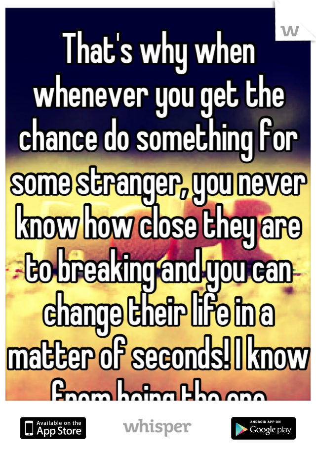 That's why when whenever you get the chance do something for some stranger, you never know how close they are to breaking and you can change their life in a matter of seconds! I know from being the one