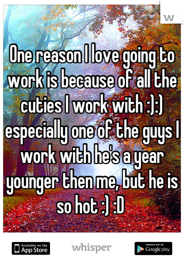 One reason I love going to work is because of all the cuties I work with :):) especially one of the guys I work with he's a year younger then me, but he is so hot :) :D 