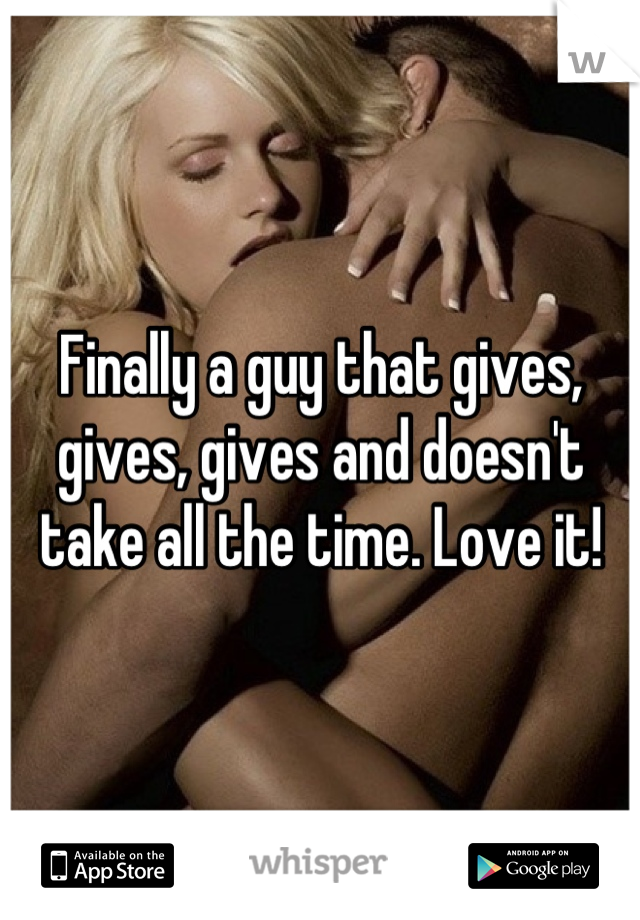 Finally a guy that gives, gives, gives and doesn't take all the time. Love it!