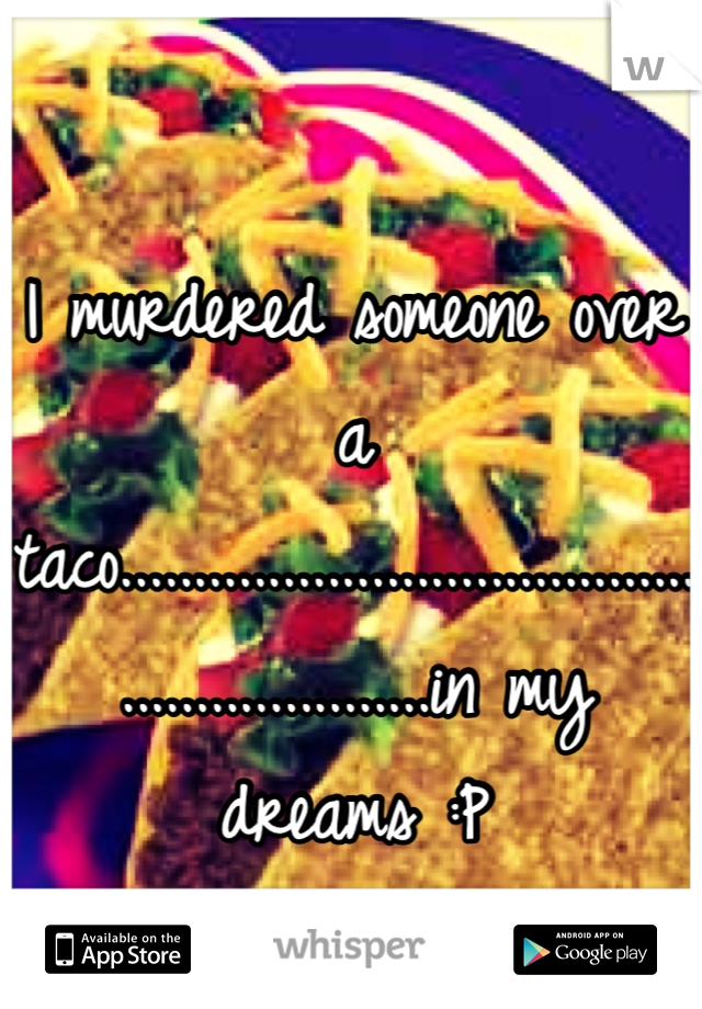 I murdered someone over a taco............................................................in my dreams :P