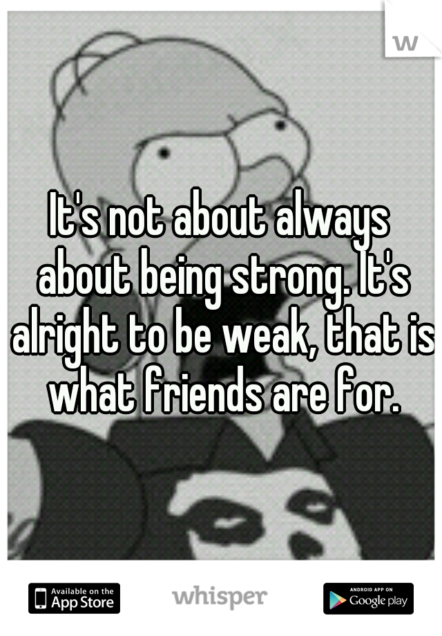 It's not about always about being strong. It's alright to be weak, that is what friends are for.