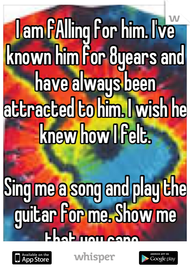 I am fAlling for him. I've known him for 8years and have always been attracted to him. I wish he knew how I felt.  

Sing me a song and play the guitar for me. Show me that you care. 