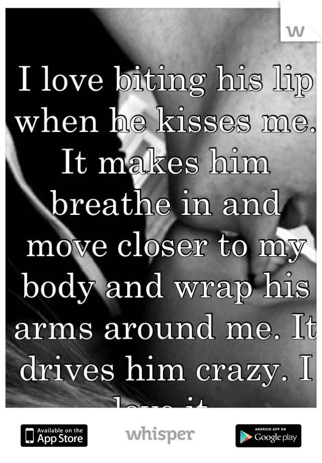 I love biting his lip when he kisses me. It makes him breathe in and move closer to my body and wrap his arms around me. It drives him crazy. I love it.