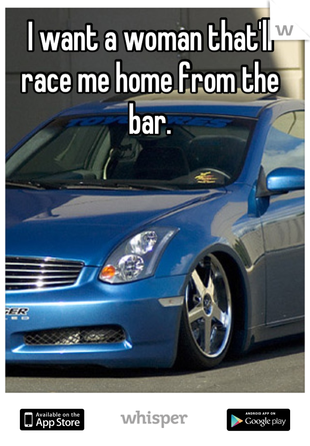 I want a woman that'll race me home from the bar.
