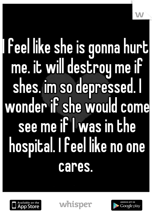 I feel like she is gonna hurt me. it will destroy me if shes. im so depressed. I wonder if she would come see me if I was in the hospital. I feel like no one cares. 