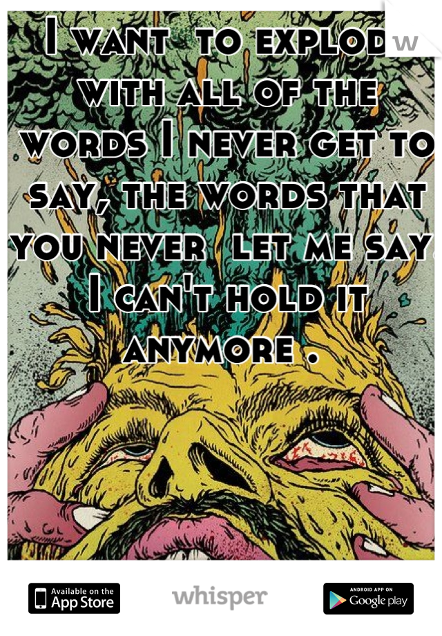 I want  to explode with all of the words I never get to say, the words that you never  let me say.
I can't hold it anymore . 