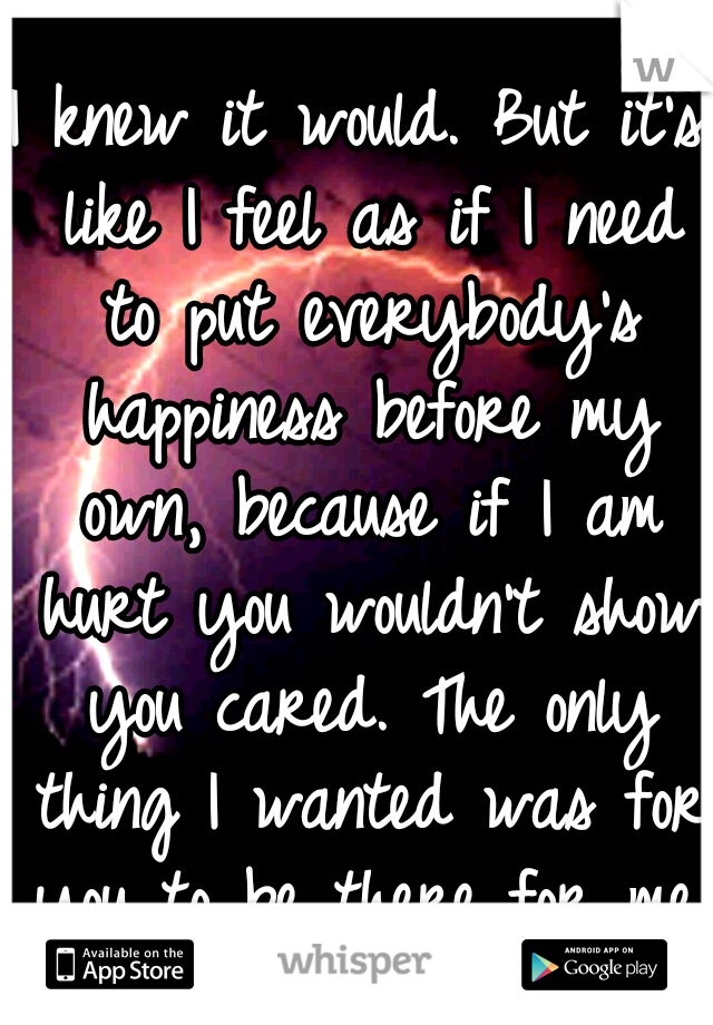 I knew it would. But it's like I feel as if I need to put everybody's happiness before my own, because if I am hurt you wouldn't show you cared. The only thing I wanted was for you to be there for me.