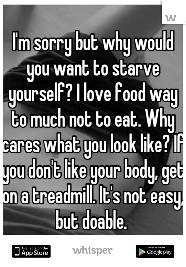 I'm sorry but why would you want to starve yourself? I love food way to much not to eat. Why cares what you look like? If you don't like your body, get on a treadmill. It's not easy, but doable. 