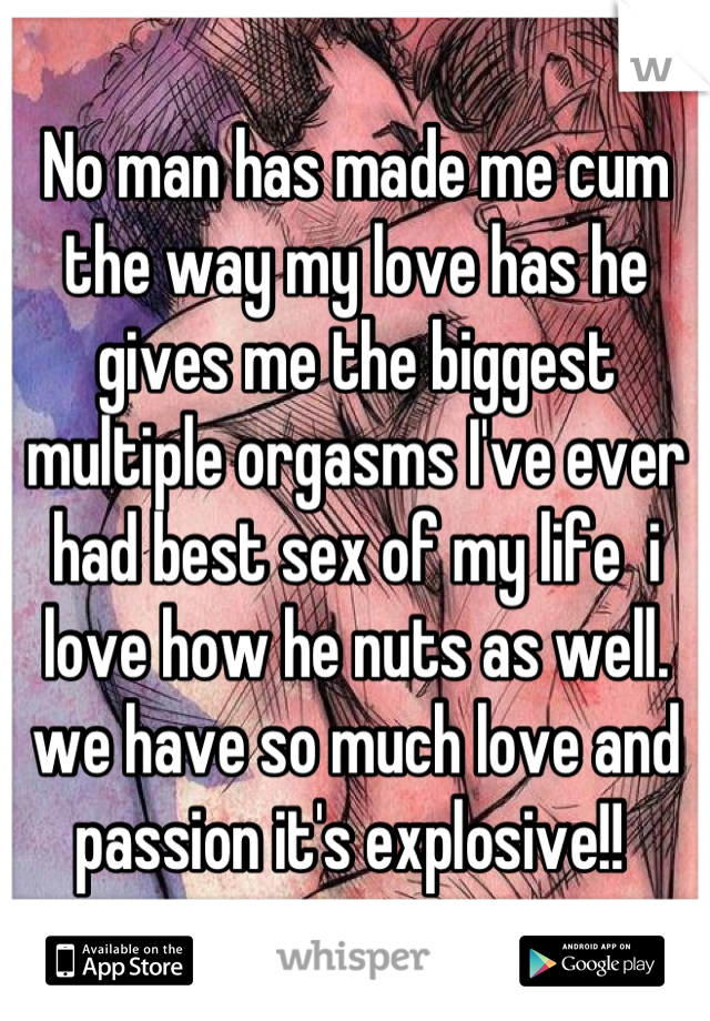 No man has made me cum the way my love has he gives me the biggest multiple orgasms I've ever had best sex of my life  i love how he nuts as well. we have so much love and passion it's explosive!! 