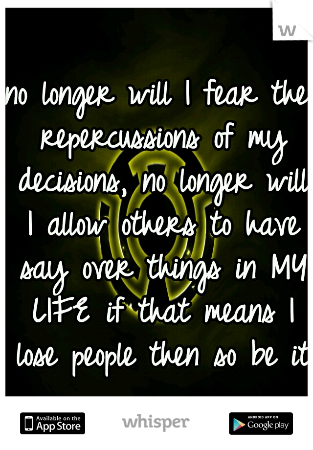 no longer will I fear the repercussions of my decisions, no longer will I allow others to have say over things in MY LIFE if that means I lose people then so be it