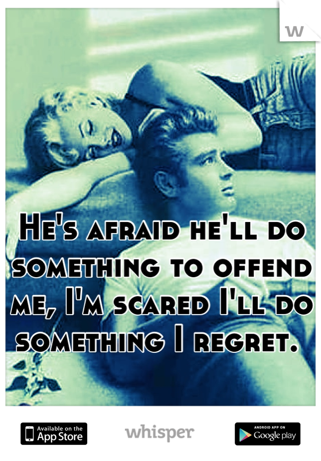 


He's afraid he'll do something to offend me, I'm scared I'll do something I regret. 