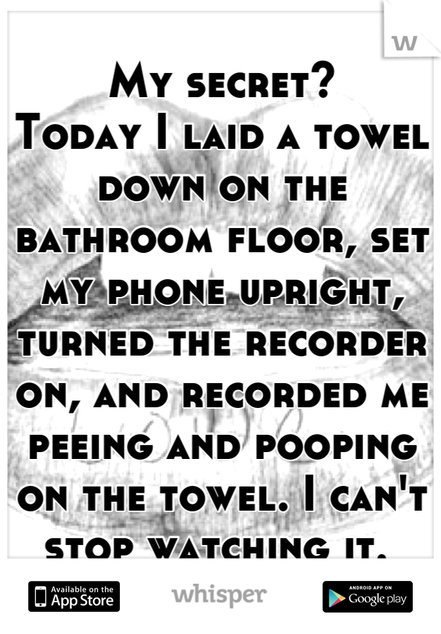 My secret? 
Today I laid a towel down on the bathroom floor, set my phone upright, turned the recorder on, and recorded me peeing and pooping on the towel. I can't stop watching it. 