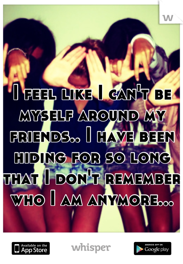 I feel like I can't be myself around my friends.. I have been hiding for so long that I don't remember who I am anymore...