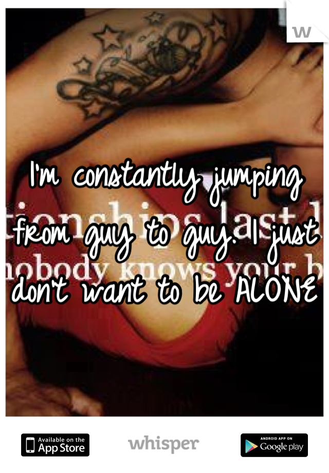 I'm constantly jumping from guy to guy. I just don't want to be ALONE 
