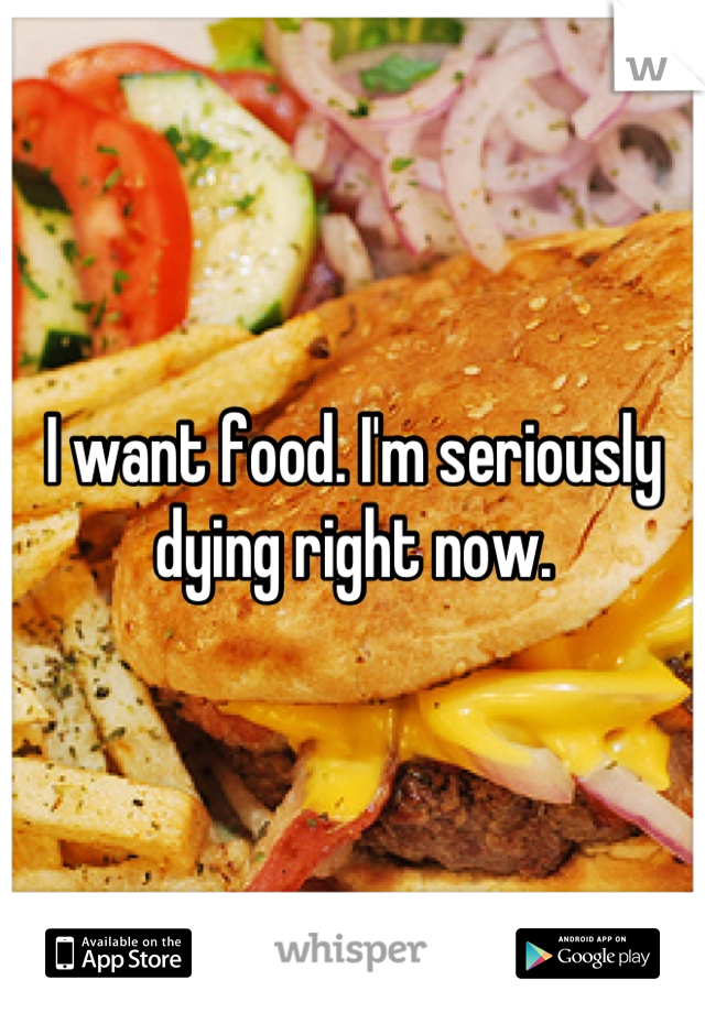 I want food. I'm seriously dying right now.