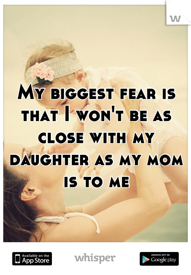 My biggest fear is that I won't be as close with my daughter as my mom is to me