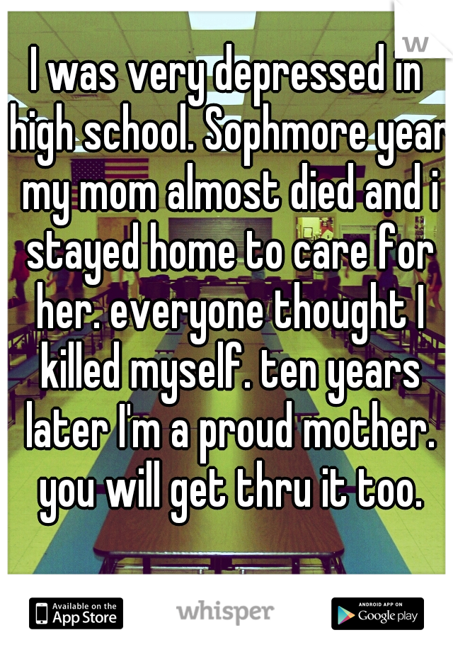 I was very depressed in high school. Sophmore year my mom almost died and i stayed home to care for her. everyone thought I killed myself. ten years later I'm a proud mother. you will get thru it too.
