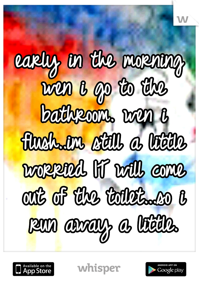 early in the morning wen i go to the bathroom. wen i flush..im still a little worried IT will come out of the toilet...so i run away a little.