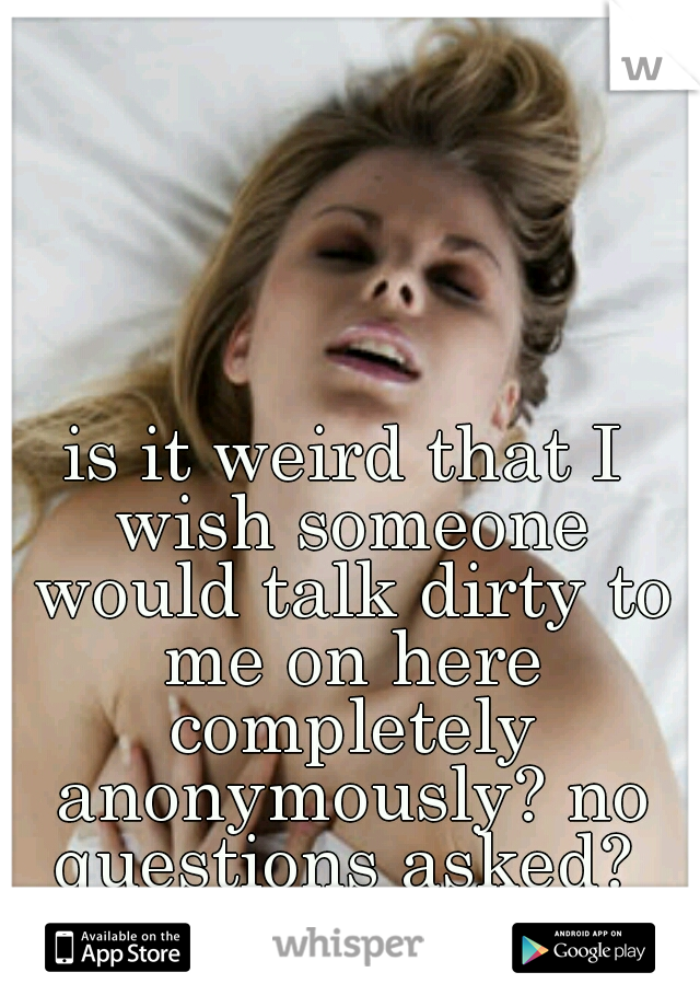is it weird that I wish someone would talk dirty to me on here completely anonymously? no questions asked? 