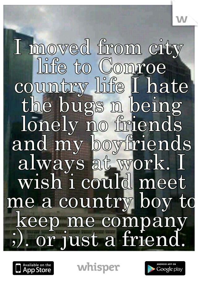 I moved from city life to Conroe country life I hate the bugs n being lonely no friends and my boyfriends always at work. I wish i could meet me a country boy to keep me company ;). or just a friend. 