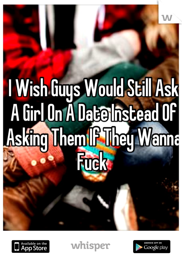 I Wish Guys Would Still Ask A Girl On A Date Instead Of Asking Them If They Wanna Fuck 